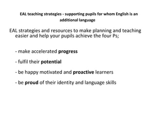 EAL teaching strategies - supporting pupils for whom English is an
additional language
EAL strategies and resources to make planning and teaching
easier and help your pupils achieve the four Ps;
- make accelerated progress
- fulfil their potential
- be happy motivated and proactive learners
- be proud of their identity and language skills
 