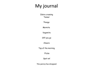 Zebra crossing
Tenner
Thongs 
Marmite
Vegemite
 
Off you go
 
Cheers
 
Top of the morning
 Flicks
 
Spot on!
The penny has dropped
My journal
 