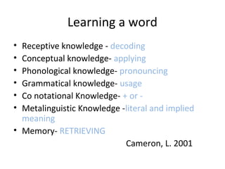 • Receptive knowledge - decoding
• Conceptual knowledge- applying
• Phonological knowledge- pronouncing
• Grammatical knowledge- usage
• Co notational Knowledge- + or -
• Metalinguistic Knowledge -literal and implied
meaning
• Memory- RETRIEVING
Cameron, L. 2001
Learning a word
 