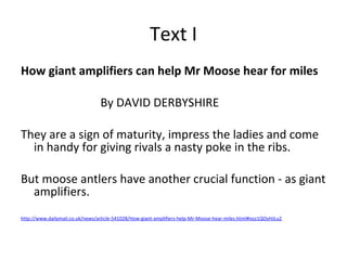 How giant amplifiers can help Mr Moose hear for miles
By DAVID DERBYSHIRE
They are a sign of maturity, impress the ladies and come
in handy for giving rivals a nasty poke in the ribs.
But moose antlers have another crucial function - as giant
amplifiers.
http://www.dailymail.co.uk/news/article-541028/How-giant-amplifiers-help-Mr-Moose-hear-miles.html#ixzz1QOyHJLu2
Text I
 
