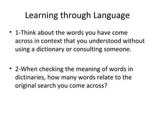 • 1-Think about the words you have come
across in context that you understood without
using a dictionary or consulting someone.
• 2-When checking the meaning of words in
dictinaries, how many words relate to the
original search you come across?
Learning through Language
 