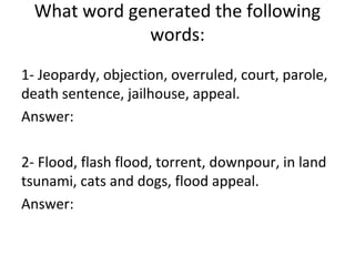 1- Jeopardy, objection, overruled, court, parole,
death sentence, jailhouse, appeal.
Answer:
2- Flood, flash flood, torrent, downpour, in land
tsunami, cats and dogs, flood appeal.
Answer:
What word generated the following
words:
 