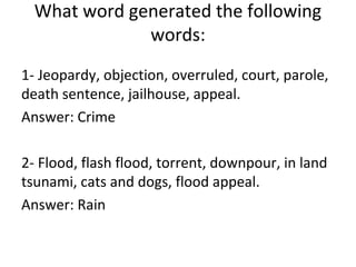 1- Jeopardy, objection, overruled, court, parole,
death sentence, jailhouse, appeal.
Answer: Crime
2- Flood, flash flood, torrent, downpour, in land
tsunami, cats and dogs, flood appeal.
Answer: Rain
What word generated the following
words:
 