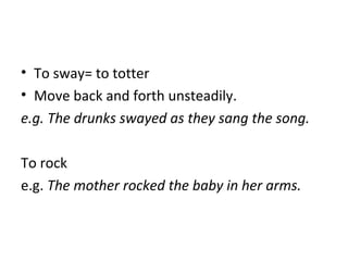 • To sway= to totter
• Move back and forth unsteadily.
e.g. The drunks swayed as they sang the song.
To rock
e.g. The mother rocked the baby in her arms.
 