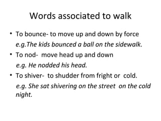 Words associated to walk
• To bounce- to move up and down by force
e.g.The kids bounced a ball on the sidewalk.
• To nod- move head up and down
e.g. He nodded his head.
• To shiver- to shudder from fright or cold.
e.g. She sat shivering on the street on the cold
night.
 