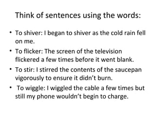 Think of sentences using the words:
• To shiver: I began to shiver as the cold rain fell
on me.
• To flicker: The screen of the television
flickered a few times before it went blank.
• To stir: I stirred the contents of the saucepan
vigorously to ensure it didn’t burn.
• To wiggle: I wiggled the cable a few times but
still my phone wouldn’t begin to charge.
 