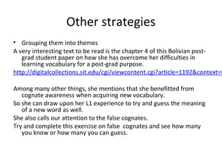 • Grouping them into themes
A very interesting text to be read is the chapter 4 of this Bolivian post-
grad student paper on how she has overcome her difficulties in
learning vocabulary for a post-grad purpose.
http://digitalcollections.sit.edu/cgi/viewcontent.cgi?article=1192&context=i
Among many other things, she mentions that she benefitted from
cognate awareness when acquiring new vocabulary.
So she can draw upon her L1 experience to try and guess the meaning
of a new word as well.
She also calls our attention to the false cognates.
Try and complete this exercise on false cognates and see how many
you know or how many you can guess.
Other strategies
 