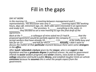DAY AT WORK
In the morning I 1-_______ a meeting between management and 2-_____
representatives. The discussion was very 3-________, covering topics like working
hours, days off, retirement age, etc. Both sides were interested in an agreement
and ready to 4-_______. The secretary 5-______everything in the notes. 6-
________, they decided to set a new meeting to sign the final draft of the
agreement.
Back at the 7-______, a colleague of mine asked me if I had 8-_______ that the
proposed agreement would be partially against the company 9________ not to
accept workers that have already 10-________. I 11-_______ to be really busy and
late for an 12-_______, and left for the13-_______. Actually, I didn't want to
discuss the matter at that particular moment because there were some strangers
in the office.
After lunch I attended a lecture given by the mayor, who is an expert in tax
legislation and has a graduate degree in political science. He said his government
intends to assist welfare programs and senior citizens, raise funds to improve
college education and build a public library, and establish tougher limits on vehicle
emissions because he assumes this is what the people expect from the
government.
Fill in the gaps
 