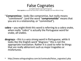 False Cognates
(an English Speaker Learning Portuguese)
False cognates are words that look similar in different languages, but mean different things.
‘ Compromisso - looks like compromise, but really means
“comittment”. (and the word “comprometido” means that
you are in a relationship, or “committed”).
cobra – you might think this word is referring to a cobra snake,
when really “cobra” is actually the Portuguese word for
snake, all snakes.
desgraça – this is a very strong word in Portuguese, while it
looks like the English word “disgrace,” this is not the
appropriate translation. Rather it is used to refer to things
that are really abhorrent such as major tragedies or
misfortunes.
• http://www.solinguainglesa.com.br/conteudo/falsos_cognatos1.php
 