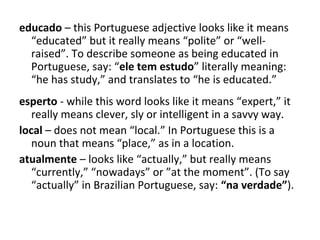 educado – this Portuguese adjective looks like it means
“educated” but it really means “polite” or “well-
raised”. To describe someone as being educated in
Portuguese, say: “ele tem estudo” literally meaning:
“he has study,” and translates to “he is educated.”
esperto - while this word looks like it means “expert,” it
really means clever, sly or intelligent in a savvy way.
local – does not mean “local.” In Portuguese this is a
noun that means “place,” as in a location.
atualmente – looks like “actually,” but really means
“currently,” “nowadays” or ”at the moment”. (To say
“actually” in Brazilian Portuguese, say: “na verdade”).
 