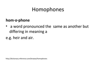 hom·o·phone
• a word pronounced the same as another but
differing in meaning a
e.g. heir and air.
http://dictionary.reference.com/browse/homophones
Homophones
 