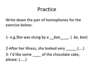 Write down the pair of homophones for the
exercise below:
1- e.g.She was stung by a __bee____. ( be, bee)
2-After her illness, she looked very _____.(....)
3- I’d like some ____ of the chocolate cake,
please. (.....)
Practice
 