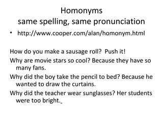 • http://www.cooper.com/alan/homonym.html
How do you make a sausage roll? Push it!
Why are movie stars so cool? Because they have so
many fans.
Why did the boy take the pencil to bed? Because he
wanted to draw the curtains.
Why did the teacher wear sunglasses? Her students
were too bright.
Homonyms
same spelling, same pronunciation
 