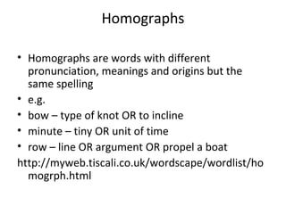 • Homographs are words with different
pronunciation, meanings and origins but the
same spelling
• e.g.
• bow – type of knot OR to incline
• minute – tiny OR unit of time
• row – line OR argument OR propel a boat
http://myweb.tiscali.co.uk/wordscape/wordlist/ho
mogrph.html
Homographs
 