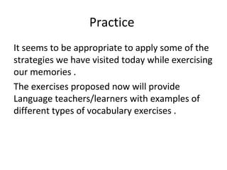 It seems to be appropriate to apply some of the
strategies we have visited today while exercising
our memories .
The exercises proposed now will provide
Language teachers/learners with examples of
different types of vocabulary exercises .
Practice
 