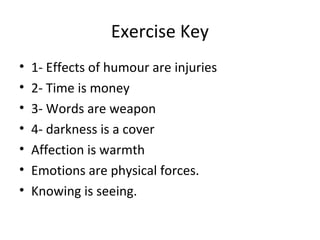 Exercise Key
• 1- Effects of humour are injuries
• 2- Time is money
• 3- Words are weapon
• 4- darkness is a cover
• Affection is warmth
• Emotions are physical forces.
• Knowing is seeing.
 