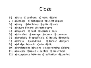 1-) a) face b) confront c) meet d) join
2- ) a) choose b) distinguish c) select d) pick
3-) a) very b)absolutely c) quite d) truly
4-) a) cause b)make c) create d)give
5-) a)explore b) hunt c) search d) seek
6-) a) standard b) average c) normal d) common
7-) a) precisely b) specifically c) literally d) exactly
8-) a)illness b)condition c) disease d) injury
9-) a) dodge b) avoid c)miss d) slip
10-) a) undergoing b) taking c) experiencing d)doing
11-) a) release b)issued c) cerified d) prescribed
12-) a) acceptance b) terms c) realisation d)comfort
Cloze
 