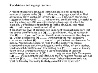 Sound Advice for Language Learners
A recent (0) issue of a language learning magazine has consulted a
number of experts in the (1) ........ of second language acquisition. Their
advice may prove invaluable for those (2) ........ a language course. One
suggestion is that you (3) ........... whether you are likely to be successful at
learning a language. Did you enjoy studying languages at school, for
example? Do you have enough time to learn a language? The major
(4) ........ will be your own time and effort.
If proof of your level of proficiency is important you must make sure that
the course on offer leads to a (5) ........ qualification. Also, be realistic in
your (6) ...... . If you don't set achievable aims you are more likely to give
up. Do not be deceived (7) ........... thinking that the most expensive
courses are the best. (8) ........... around to get the best possible value for
money. You should also bear in mind that the quicker you learn a
language the more quickly you forget it. Sandra Miller, a French teacher,
tried to teach herself German by enrolling on a (9) .......... course. Already
fluent in four languages and with a sound knowledge of teaching
methodology her chances of (10) ............ progress were high. Three years
(11) ........ she remembers very little. She feels her biggest mistake was not
to follow (12) ............ her first experience. "I should have consolidated
what I'd learn by continuing to study, even if it were by myself."
 