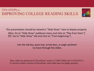 TEN STEPS to
IMPROVING COLLEGE READING SKILLS
This presentation should be viewed in “Slide Show” view to display properly.
These slides are optimized for PowerPoint versions 12 (2007/2008) and 14 (2010/2011).
If viewed in earlier versions of PowerPoint, some slides may not display properly.
Use the tab key, space bar, arrow keys, or page up/down
to move through the slides.
[Mac: Go to “Slide Show” pulldown menu and click on “Play from Start.”]
[PC: Go to “Slide Show” tab and click on “From beginning.”]
 