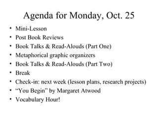 Agenda for Monday, Oct. 25
• Mini-Lesson
• Post Book Reviews
• Book Talks & Read-Alouds (Part One)
• Metaphorical graphic organizers
• Book Talks & Read-Alouds (Part Two)
• Break
• Check-in: next week (lesson plans, research projects)
• “You Begin” by Margaret Atwood
• Vocabulary Hour!
 