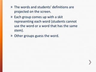 » The words and students' definitions are
projected on the screen.
» Each group comes up with a skit
representing each word (students cannot
use the word or a word that has the same
stem).
» Other groups guess the word.

 