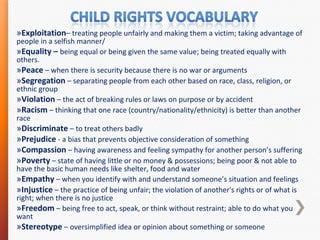 »Exploitation– treating people unfairly and making them a victim; taking advantage of
people in a selfish manner/
»Equality – being equal or being given the same value; being treated equally with
others.
»Peace – when there is security because there is no war or arguments
»Segregation – separating people from each other based on race, class, religion, or
ethnic group
»Violation – the act of breaking rules or laws on purpose or by accident
»Racism – thinking that one race (country/nationality/ethnicity) is better than another
race
»Discriminate – to treat others badly
»Prejudice - a bias that prevents objective consideration of something
»Compassion – having awareness and feeling sympathy for another person’s suffering
»Poverty – state of having little or no money & possessions; being poor & not able to
have the basic human needs like shelter, food and water
»Empathy – when you identify with and understand someone’s situation and feelings
»Injustice – the practice of being unfair; the violation of another's rights or of what is
right; when there is no justice
»Freedom – being free to act, speak, or think without restraint; able to do what you
want
»Stereotype – oversimplified idea or opinion about something or someone

 