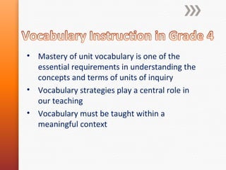 • Mastery of unit vocabulary is one of the
essential requirements in understanding the
concepts and terms of units of inquiry
• Vocabulary strategies play a central role in
our teaching
• Vocabulary must be taught within a
meaningful context

 
