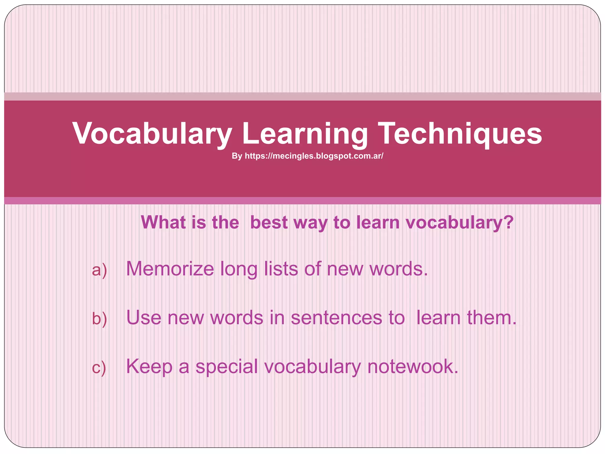What is the best way to learn vocabulary?
a) Memorize long lists of new words.
b) Use new words in sentences to learn them.
c) Keep a special vocabulary notewook.
Vocabulary Learning TechniquesBy https://mecingles.blogspot.com.ar/