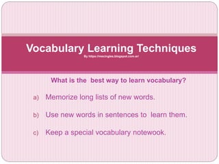 What is the best way to learn vocabulary?
a) Memorize long lists of new words.
b) Use new words in sentences to learn them.
c) Keep a special vocabulary notewook.
Vocabulary Learning TechniquesBy https://mecingles.blogspot.com.ar/
 
