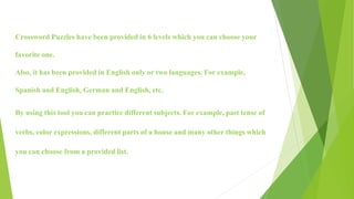 Crossword Puzzles have been provided in 6 levels which you can choose your
favorite one.
Also, it has been provided in English only or two languages. For example,
Spanish and English, German and English, etc.
By using this tool you can practice different subjects. For example, past tense of
verbs, color expressions, different parts of a house and many other things which
you can choose from a provided list.
 