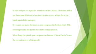 In this tool you see a puzzle, a sentence with a blank, 2 bottoms which
are Enter and Hint and a box to write the answer which fits to the
blank part of the sentence.
If you can not guess the answer, you can press the bottom Hint. This
bottom provides the first letter of the correct answer.
After doing the puzzle you can press the bottom ‘Check Puzzle’ to see
the correct answer of the puzzle.
 