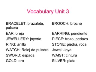 Vocabulary Unit 3
BRACELET: brazalete,
pulsera
BROOCH: broche
EAR: oreja EARRING: pendiente
JEWELLERY: joyería PIECE: trozo, pedazo
RING: anillo STONE: piedra, roca
WATCH: Reloj de pulsera Jewel: Joya
SWORD: espada WAIST: cintura
GOLD: oro SILVER: plata
 