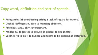 Copy word, definition and part of speech. 
 Arrogance: (n) overbearing pride; a lack of regard for others. 
 Docile: (adj) gentle, easy to manage; obedient. 
 Frivolous: (adj) silly; unimportant. 
 Kindle: (v) to ignite; to arouse or excite; to set on fire. 
 Seethe: (v) to boil; to bubble and foam; to be excited or disturbed. 
 