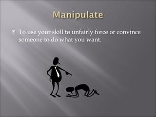 To use your skill to unfairly force or convince someone to do what you want.