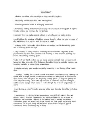 Vocabulary 
1. alumina- one of the refractory (high-melting) materials in glazes 
2. bisque-clay that has been fired once but not glazed 
3. bone dry-greenware which is thoroughly room dried 
4. burnishing- rubbing leather-hard or dry clay with any smooth tool to polish it, tighten 
the clay surface, and compress the clay particles 
5. ceramist-One who makes ceramic objects or artwork; one who makes pottery 
6. coil building-the technique of building ceramic forms by rolling out coils, or ropes, of 
clay and joining them together with the fingers or a tool. 
7. coloring oxide- combination of an element with oxygen, used in formulating glazes 
and for coloring glazes and clays. 
8, clay-a variety of earthy materials formed by the decomposition of granite. In the 
process these may have been combined with a variety of other materials, forming clay 
bodies with differing maturing points. 
9. clay body-any blend of clays and non-plastic ceramic materials that is workable and 
has certain firing properties. Clay bodies are formulated to serve particular purposes and 
to achieve maturity at various firing temperatures. 
10. dipping-applying glaze or slip to a pot by immersing it and shaking off the excess 
glaze. 
11. dunting- Cracking that occurs in ceramic ware that is cooled too quickly. Dunting can 
exhibit itself as simple hairline cracks or ware can fracture into pieces. Ware of uneven 
cross section, ware with glaze that fits poorly, or large pieces (i.e. large flat plates) are 
often subject to dunting. Ware with high amounts of cristobalite or quartz undergoes 
sudden volume changes when heated or cooled through the inversion temperatures of 
quartz. 
12. dry footing-A potters' term for removing all the glaze from the foot of the pot before 
firing. 
13. earthenware- A clay fired at low temperatures (cone 010-02) where it does not 
develop maturity (vitrify). Earthenwares are porous and therefore not as strong as 
stonewares and porcelains (sintering is the primary particle bonding mechanism). 
Earthenware glazes are usually very bright colored and if the glazes are properly fitted, 
earthenware can be quite strong and functional. (Terra Cotta is a special type of 
earthenware where red burning clay is used.) 
 