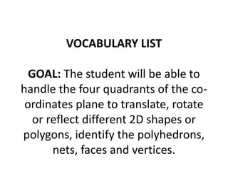 VOCABULARY LIST 
GOAL: The student will be able to 
handle the four quadrants of the co-ordinates 
plane to translate, rotate 
or reflect different 2D shapes or 
polygons, identify the polyhedrons, 
nets, faces and vertices. 
 