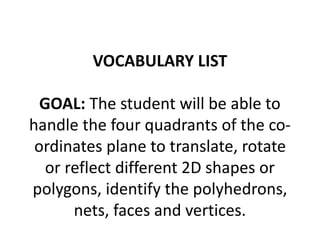 VOCABULARY LIST
GOAL: The student will be able to
handle the four quadrants of the co-
ordinates plane to translate, rotate
or reflect different 2D shapes or
polygons, identify the polyhedrons,
nets, faces and vertices.
 