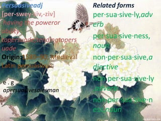 Persuasiveadj              Related forms
[per-swey-siv,-ziv]        per·sua·sive·ly,adv
 having the poweror        erb
ability
topersuade;tendingtopers
                           per·sua·sive·ness,
uade                       noun
Origin:1580–90; Medieval   non·per·sua·sive,a
Latin persuāsīvus.         djective
e.g.
                           non·per·sua·sive·ly
apersuasivesalesman        ,adverb
                           non·per·sua·sive·n
                           ess,noun
 