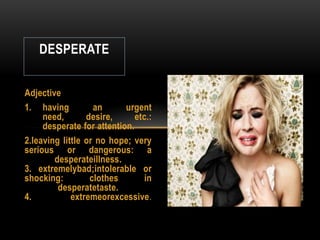 DESPERATE


Adjective
1. having          an      urgent
     need,       desire,      etc.:
     desperate for attention.
2.leaving little or no hope; very
serious or dangerous: a
        desperateillness.
3. extremelybad;intolerable or
shocking:         clothes        in
         desperatetaste.
4.           extremeorexcessive.
 