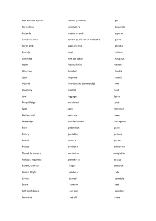 Mecanisme, aparell banda (criminal) gen
Fer-se fosc prometre’s baixar de
Pujar de avenir-seamb superar
Actuació,bolo rendir-se, deixar un mal hàbit guant
Sortir amb passar sense atractiu
Preciós nuvi cultivar
Convidat tint per cabell hang out
Harm have a lie-in helmet
Hilarious hooded hoodie
Icon improve inherit
Injured introduceto (somebody) item
Jewellery lipstick loud
Low luggage lyrics
Maquillatge matrimoni partit
Àpat carn mini skirt
Nail varnish necklace news
Nowadays old- fashioned outrageous
Pain pedestrian plain
Policy portable pretend
Proud punish put on
Put up arribar a adonar-se
Tiquet de compra reconèixer enregistrar
Refusar, negarsea penedir-se assaig
Parent, familiar llogar research
Return Flight robbery rude
Safety scared schedule
Score scream seat
Self-confidence sell out sensible
Sensitive set off share
 