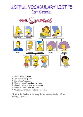 1. Ling is Marge’s niece.
2. Bart is Patty’s nephew.
3. Lisa is Ling’s cousin.
4. Mona is Homer’s mother –in –law.
5. Abraham is Marge’s father –in – law.
6. Homer is Mona’s son –in – law.
7. Marge is Abraham’s daughter – in – law.
* Look at the family tree and study the black words for Quiz # 5 on
Tuesday, April, 14th
.
 