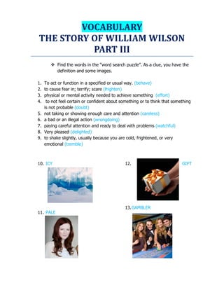 VOCABULARY
THE STORY OF WILLIAM WILSON
PART III
 Find the words in the “word search puzzle”. As a clue, you have the
definition and some images.
1. To act or function in a specified or usual way. (behave)
2. to cause fear in; terrify; scare (frighten)
3. physical or mental activity needed to achieve something (effort)
4. to not feel certain or confident about something or to think that something
is not probable (doubt)
5. not taking or showing enough care and attention (careless)
6. a bad or an illegal action (wrongdoing)
7. paying careful attention and ready to deal with problems (watchful)
8. Very pleased (delighted)
9. to shake slightly, usually because you are cold, frightened, or very
emotional (tremble)
10. ICY
11. PALE
12. GIFT
13.GAMBLER
 
