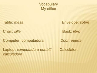 Vocabulary
My office
Table: mesa Envelope: sobre
Chair: silla Book: libro
Computer: computadora Door: puerta
Laptop: computadora portátil Calculator:
calculadora
 