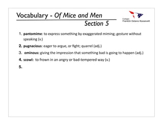 Vocabulary - Of Mice and Men
                       Section 5
1. pantomime: to express something by exaggerated miming; gesture without 
   speaking (v.)
2. pugnacious: eager to argue, or ﬁght; quarrel (adj.)
3.  ominous: giving the impression that something bad is going to happen (adj.)
4. scowl:  to frown in an angry or bad‐tempered way (v.)
5.
 