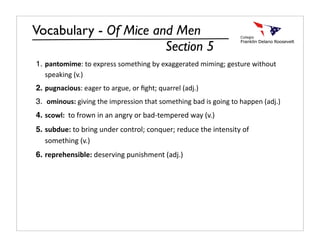 Vocabulary - Of Mice and Men
                       Section 5
1. pantomime: to express something by exaggerated miming; gesture without 
   speaking (v.)
2. pugnacious: eager to argue, or ﬁght; quarrel (adj.)
3.  ominous: giving the impression that something bad is going to happen (adj.)
4. scowl:  to frown in an angry or bad‐tempered way (v.)
5. subdue: to bring under control; conquer; reduce the intensity of 
   something (v.)
6. reprehensible: deserving punishment (adj.)
 