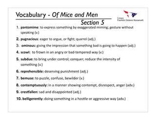 Vocabulary - Of Mice and Men
                       Section 5
1. pantomime: to express something by exaggerated miming; gesture without 
   speaking (v.)
2. pugnacious: eager to argue, or ﬁght; quarrel (adj.)
3.  ominous: giving the impression that something bad is going to happen (adj.)
4. scowl:  to frown in an angry or bad‐tempered way (v.)
5. subdue: to bring under control; conquer; reduce the intensity of 
   something (v.)
6. reprehensible: deserving punishment (adj.)
7. bemuse: to puzzle, confuse, bewilder (v.) 
8. contemptuously: in a manner showing contempt, disrespect, anger (adv.) 
9. cres6allen: sad and disappointed (adj.)
10. belligerently: doing something in a hosDle or aggressive way (adv.)
 