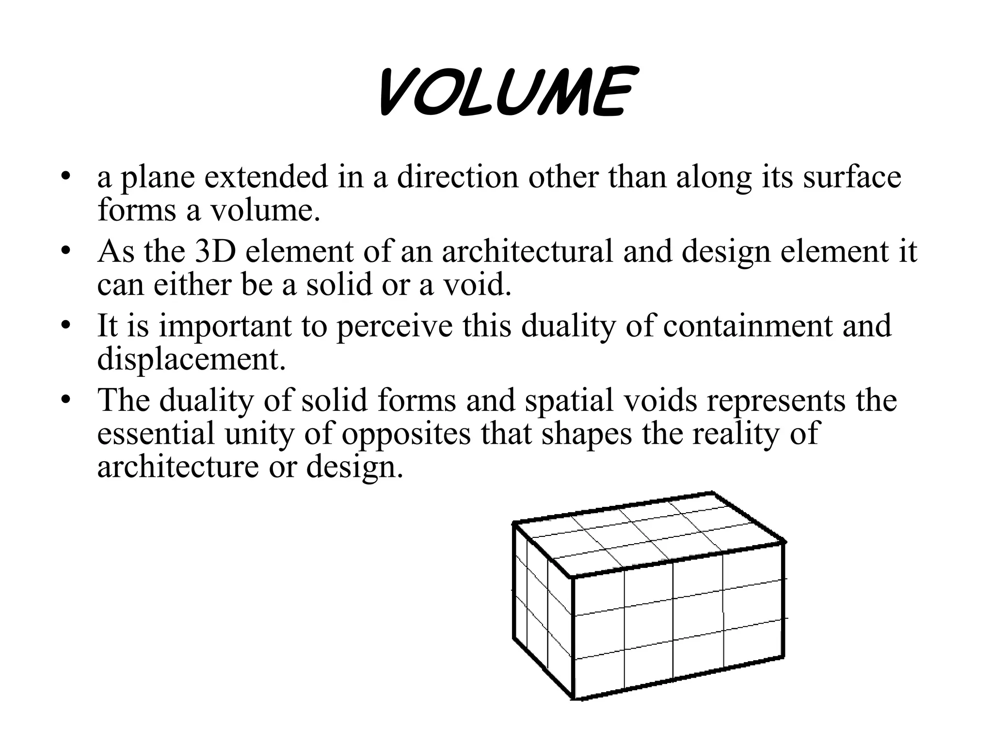 VOLUME
• a plane extended in a direction other than along its surface
forms a volume.
• As the 3D element of an architectural and design element it
can either be a solid or a void.
• It is important to perceive this duality of containment and
displacement.
• The duality of solid forms and spatial voids represents the
essential unity of opposites that shapes the reality of
architecture or design.
 