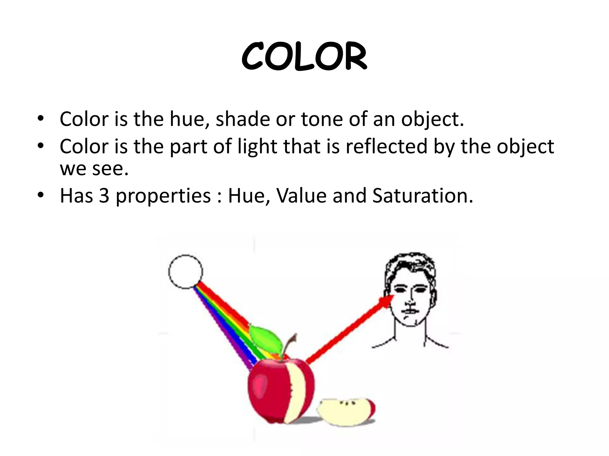 COLOR
• Color is the hue, shade or tone of an object.
• Color is the part of light that is reflected by the object
we see.
• Has 3 properties : Hue, Value and Saturation.
 