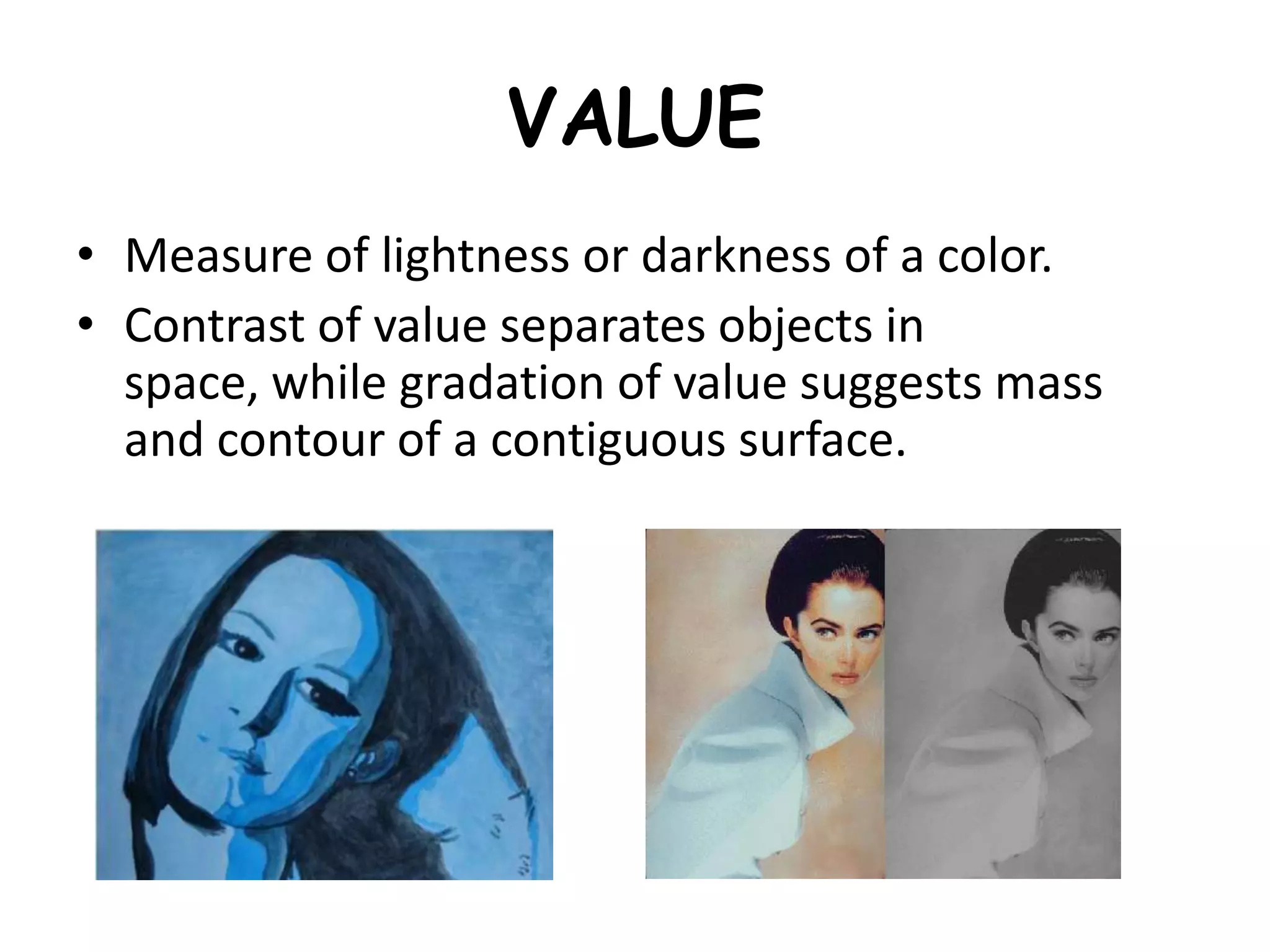 VALUE
• Measure of lightness or darkness of a color.
• Contrast of value separates objects in
space, while gradation of value suggests mass
and contour of a contiguous surface.
 