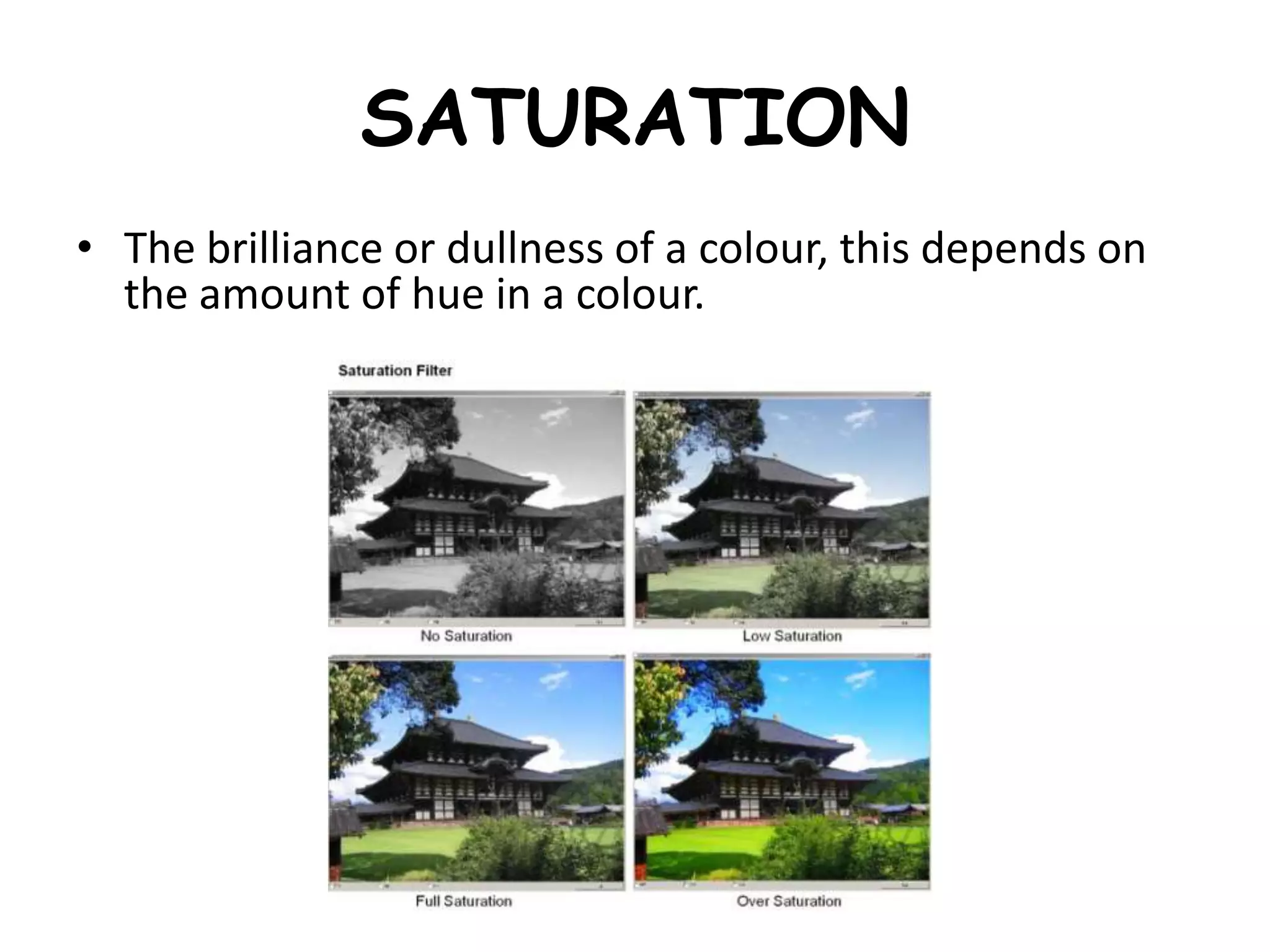 SATURATION
• The brilliance or dullness of a colour, this depends on
the amount of hue in a colour.
 